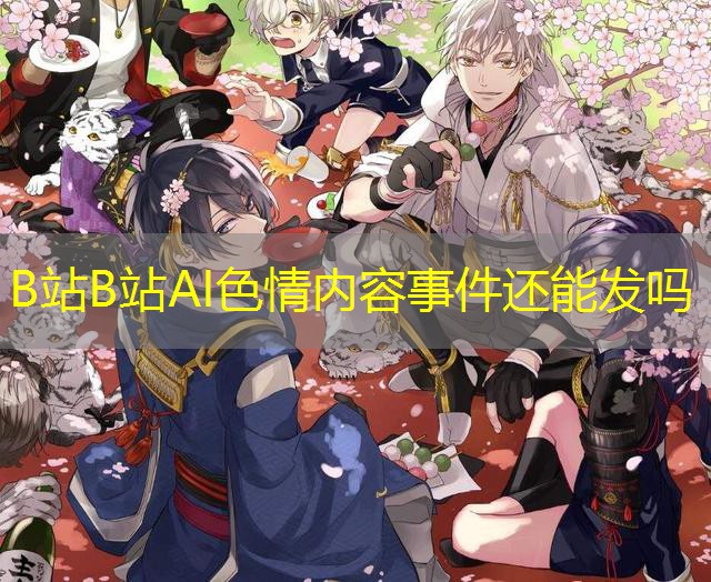 B站B站AI色情内容事件还能发吗 B站B站AI色情内容事件还能发吗