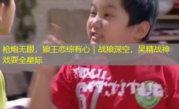 枪炮无眼，狼王恋综有心｜战狼深空，吴精战神戏耍全星际