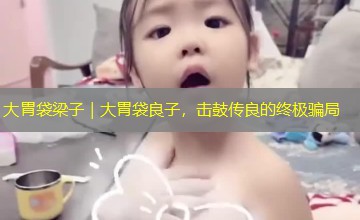 大胃袋梁子|大胃袋良子,击鼓传良的终极骗局 大胃袋梁子|大胃袋良子,击鼓传良的终极骗局