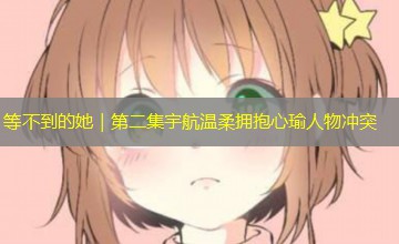 等不到的她|第二集宇航温柔拥抱心瑜人物冲突 等不到的她|第二集宇航温柔拥抱心瑜人物冲突