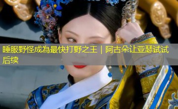 睡服野怪成為最快打野之王|阿古朵让亚瑟试试后续 睡服野怪成為最快打野之王|阿古朵让亚瑟试试后续