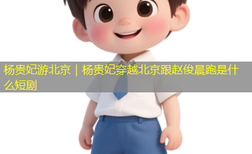 杨贵妃游北京｜杨贵妃穿越北京跟赵俊晨跑是什么短剧