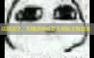 战狼深空,吴精战神戏耍全星际主角是谁 战狼深空,吴精战神戏耍全星际主角是谁