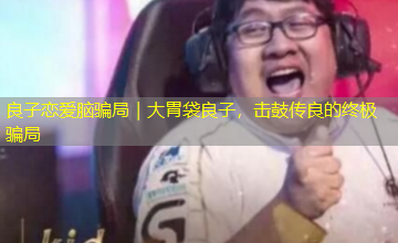 良子恋爱脑骗局|大胃袋良子,击鼓传良的终极骗局 良子恋爱脑骗局|大胃袋良子,击鼓传良的终极骗局