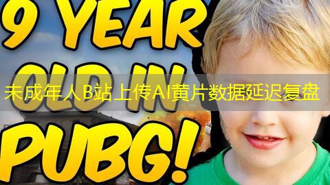 未成年人B站上传AI黄片数据延迟复盘 未成年人B站上传AI黄片数据延迟复盘