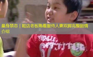 量身禁恋|鞋店老板跪着服侍人妻双脚完整剧情介绍 量身禁恋|鞋店老板跪着服侍人妻双脚完整剧情介绍