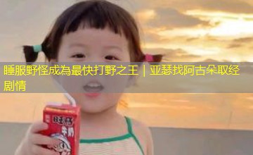 睡服野怪成為最快打野之王｜亚瑟找阿古朵取经剧情