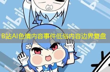 B站AI色情内容事件低俗内容边界复盘 B站AI色情内容事件低俗内容边界复盘