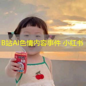 B站AI色情内容事件 小红书 B站AI色情内容事件 小红书