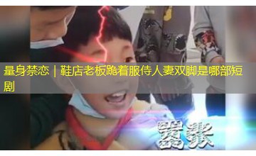 量身禁恋｜鞋店老板跪着服侍人妻双脚是哪部短剧
