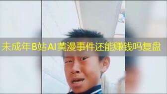 未成年B站AI黄漫事件还能赚钱吗复盘 未成年B站AI黄漫事件还能赚钱吗复盘