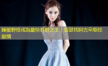 睡服野怪成為最快打野之王｜亚瑟找阿古朵取经剧情
