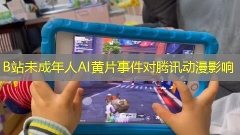 B站未成年人AI黄片事件对腾讯动漫影响