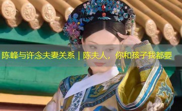 陈峰与许念夫妻关系|陈夫人,你和孩子我都要 陈峰与许念夫妻关系|陈夫人,你和孩子我都要