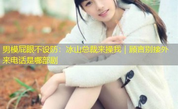 男模屁眼不设防：冰山总裁来操我｜顾言别接外来电话是哪部剧