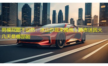 男模屁眼不设防:冰山总裁来操我|顾言迷因火几天是哪部剧 男模屁眼不设防:冰山总裁来操我|顾言迷因火几天是哪部剧