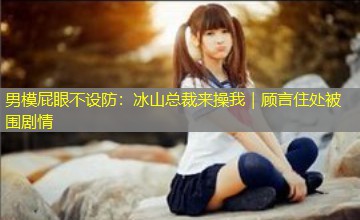 男模屁眼不设防：冰山总裁来操我｜顾言住处被围剧情