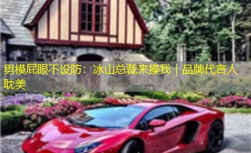 男模屁眼不设防:冰山总裁来操我|品牌代言人耽美 男模屁眼不设防:冰山总裁来操我|品牌代言人耽美