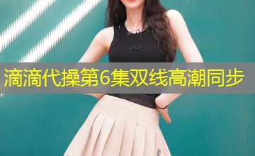 滴滴代操第6集双线高潮同步 滴滴代操第6集双线高潮同步