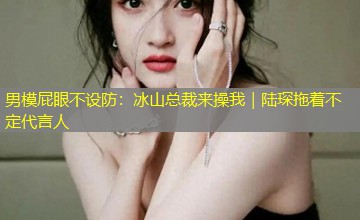 男模屁眼不设防:冰山总裁来操我|陆琛拖着不定代言人 男模屁眼不设防:冰山总裁来操我|陆琛拖着不定代言人