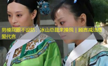 男模屁眼不设防:冰山总裁来操我|顾言减法恩爱代言 男模屁眼不设防:冰山总裁来操我|顾言减法恩爱代言