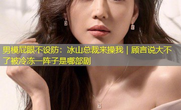男模屁眼不设防：冰山总裁来操我｜顾言说大不了被冷冻一阵子是哪部剧