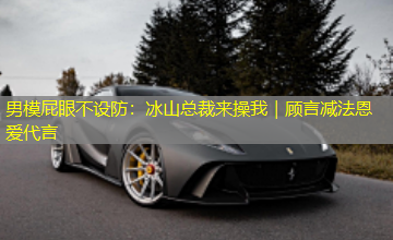 男模屁眼不设防:冰山总裁来操我|顾言减法恩爱代言 男模屁眼不设防:冰山总裁来操我|顾言减法恩爱代言