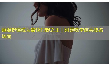睡服野怪成为最快打野之王|阿瑟吃李信兵线名场面 睡服野怪成为最快打野之王|阿瑟吃李信兵线名场面