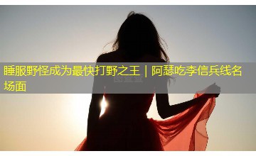 睡服野怪成为最快打野之王|阿瑟吃李信兵线名场面 睡服野怪成为最快打野之王|阿瑟吃李信兵线名场面