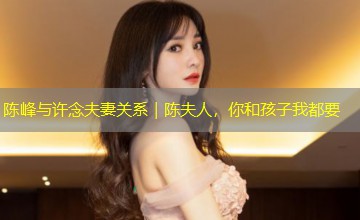 陈峰与许念夫妻关系|陈夫人,你和孩子我都要 陈峰与许念夫妻关系|陈夫人,你和孩子我都要