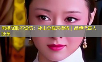 男模屁眼不设防:冰山总裁来操我|品牌代言人耽美 男模屁眼不设防:冰山总裁来操我|品牌代言人耽美