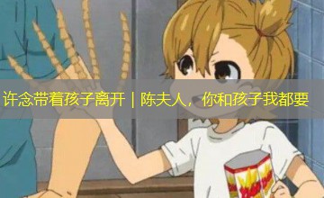 许念带着孩子离开|陈夫人,你和孩子我都要 许念带着孩子离开|陈夫人,你和孩子我都要